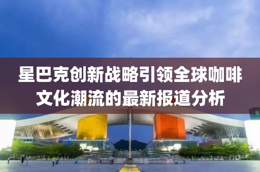 星巴克创新战略引领全球咖啡文化潮流的最新报道分析