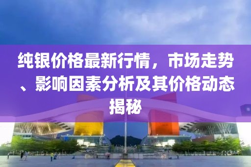 纯银价格最新行情，市场走势、影响因素分析及其价格动态揭秘