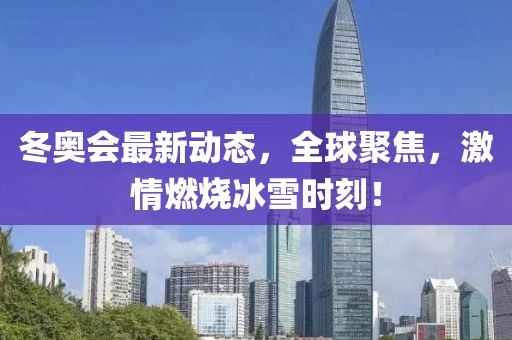 冬奥会最新动态，全球聚焦，激情燃烧冰雪时刻！