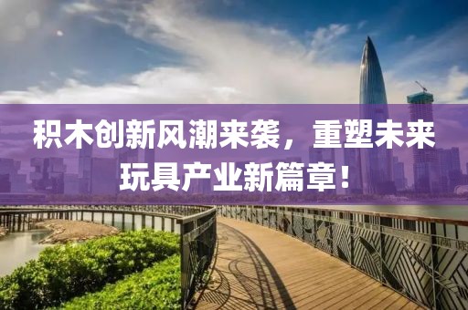 积木创新风潮来袭，重塑未来玩具产业新篇章！