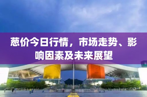 葱价今日行情，市场走势、影响因素及未来展望