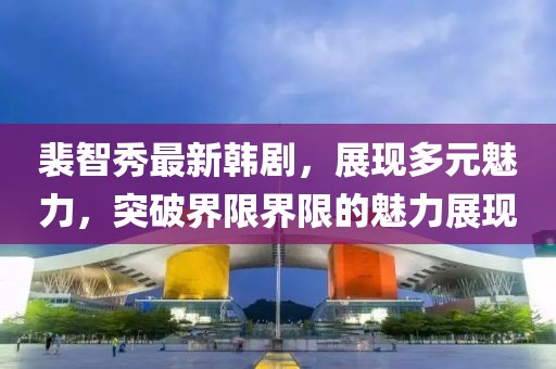 裴智秀最新韩剧，展现多元魅力，突破界限界限的魅力展现