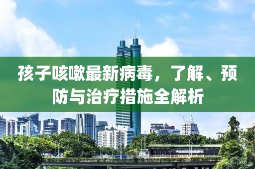 孩子咳嗽最新病毒，了解、预防与治疗措施全解析