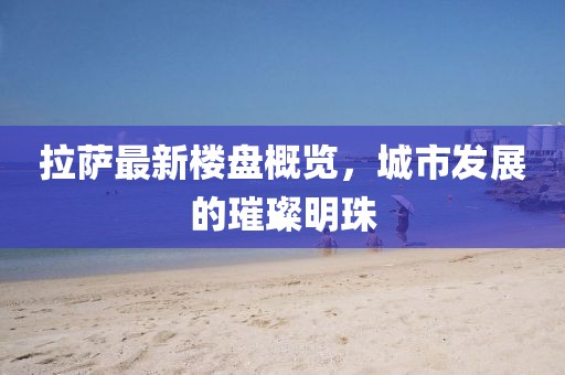 拉萨最新楼盘概览，城市发展的璀璨明珠