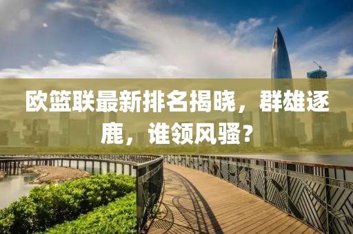 欧篮联最新排名揭晓，群雄逐鹿，谁领风骚？