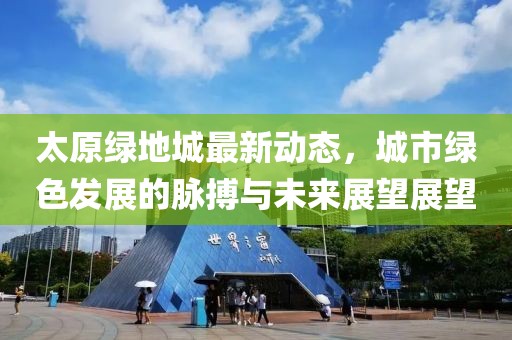 太原绿地城最新动态，城市绿色发展的脉搏与未来展望展望