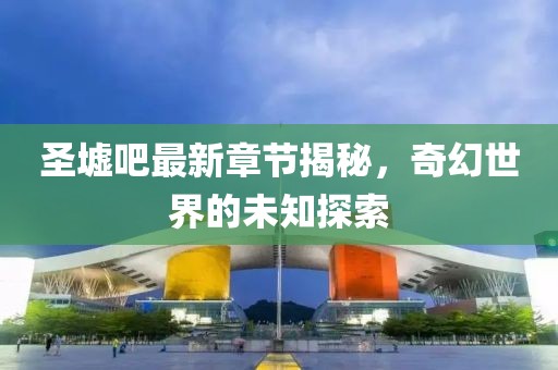 圣墟吧最新章节揭秘，奇幻世界的未知探索