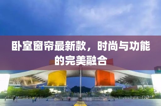 卧室窗帘最新款，时尚与功能的完美融合