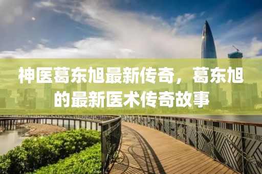 神医葛东旭最新传奇，葛东旭的最新医术传奇故事
