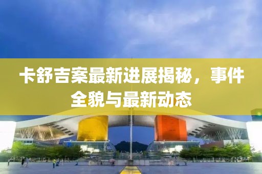 卡舒吉案最新进展揭秘，事件全貌与最新动态