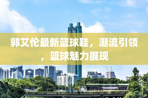 郭艾伦最新篮球鞋，潮流引领，篮球魅力展现