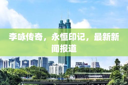 李咏传奇，永恒印记，最新新闻报道