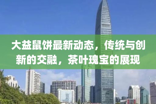 大益鼠饼最新动态，传统与创新的交融，茶叶瑰宝的展现