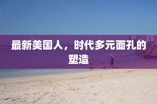 最新美国人，时代多元面孔的塑造