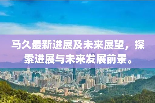 马久最新进展及未来展望，探索进展与未来发展前景。