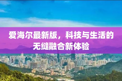 爱海尔最新版，科技与生活的无缝融合新体验