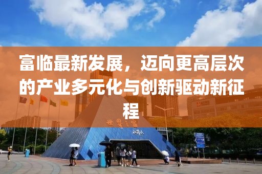 富临最新发展，迈向更高层次的产业多元化与创新驱动新征程