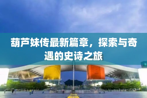 葫芦妹传最新篇章，探索与奇遇的史诗之旅