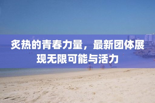炙热的青春力量，最新团体展现无限可能与活力