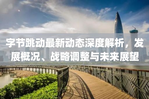 字节跳动最新动态深度解析，发展概况、战略调整与未来展望