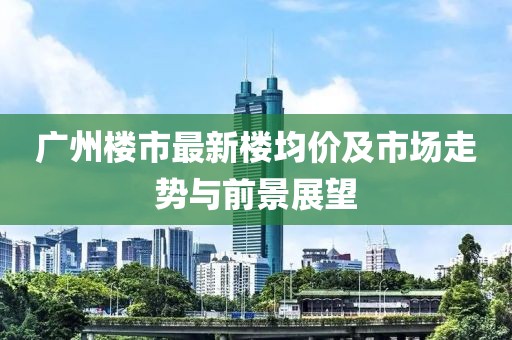 广州楼市最新楼均价及市场走势与前景展望