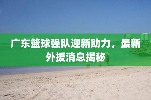 广东篮球强队迎新助力，最新外援消息揭秘