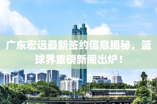 广东宏远最新签约信息揭秘，篮球界重磅新闻出炉！