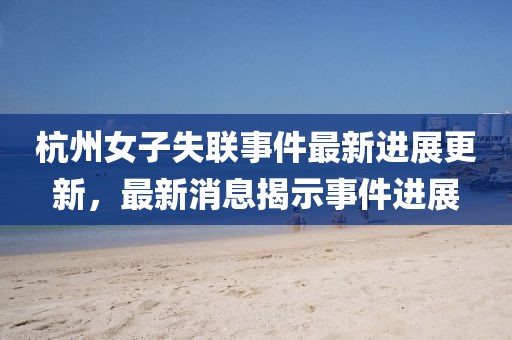 杭州女子失联事件最新进展更新，最新消息揭示事件进展
