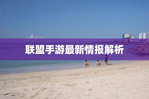 联盟手游最新情报解析
