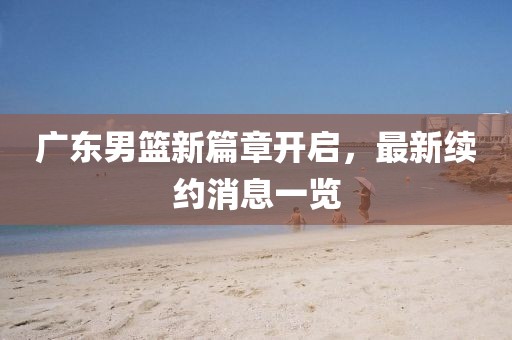 广东男篮新篇章开启，最新续约消息一览