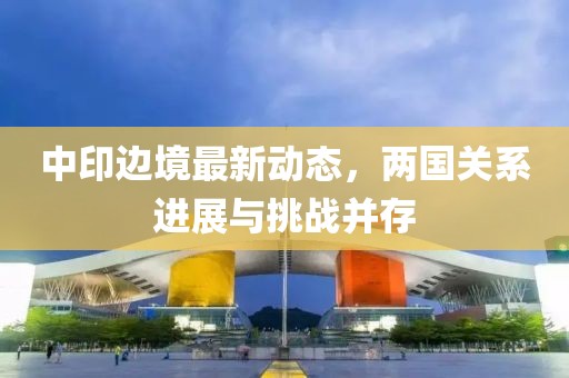 中印边境最新动态，两国关系进展与挑战并存