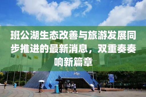 班公湖生态改善与旅游发展同步推进的最新消息，双重奏奏响新篇章
