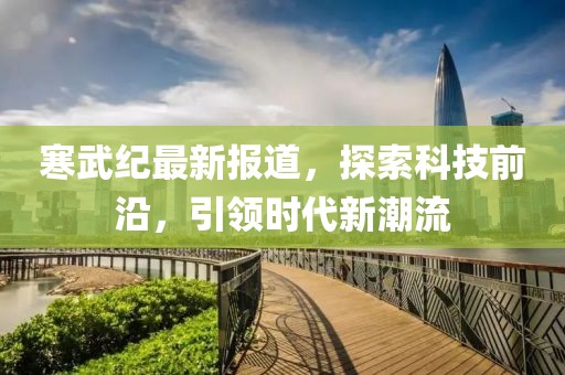 寒武纪最新报道，探索科技前沿，引领时代新潮流