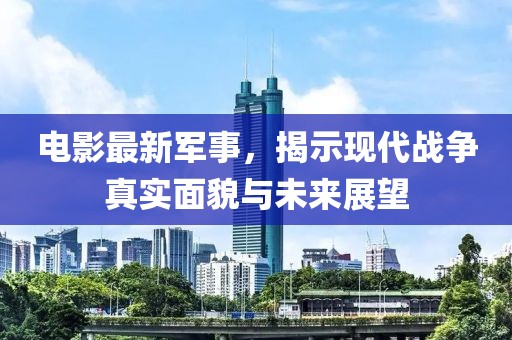 电影最新军事，揭示现代战争真实面貌与未来展望