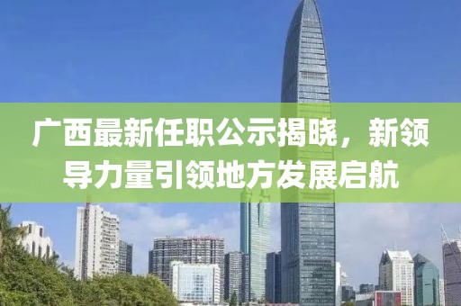 广西最新任职公示揭晓，新领导力量引领地方发展启航