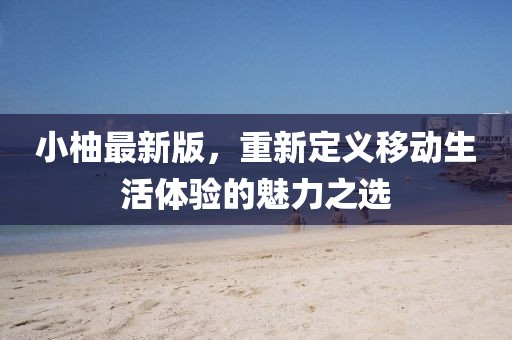小柚最新版，重新定义移动生活体验的魅力之选