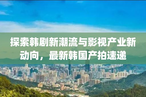 探索韩剧新潮流与影视产业新动向，最新韩国产拍速递
