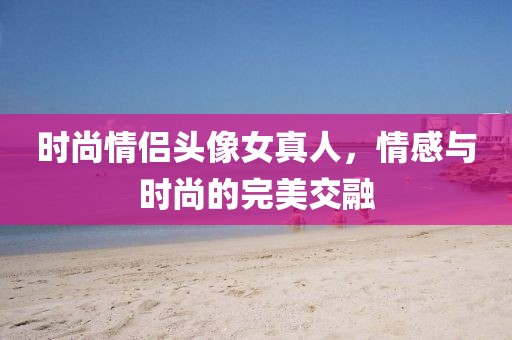 时尚情侣头像女真人，情感与时尚的完美交融