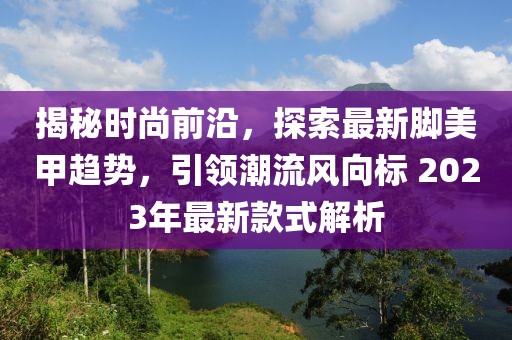 揭秘时尚前沿，探索最新脚美甲趋势，引领潮流风向标 2023年最新款式解析