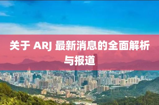 关于 ARJ 最新消息的全面解析与报道