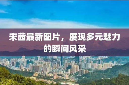 宋茜最新图片，展现多元魅力的瞬间风采