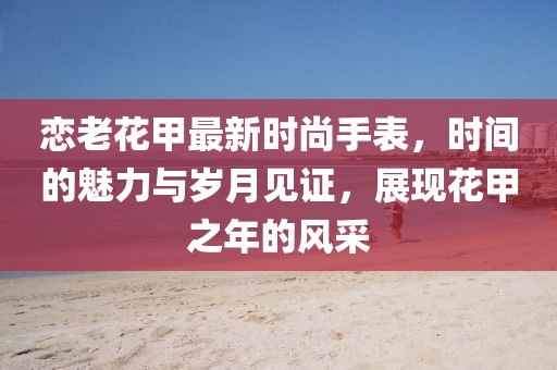 恋老花甲最新时尚手表，时间的魅力与岁月见证，展现花甲之年的风采