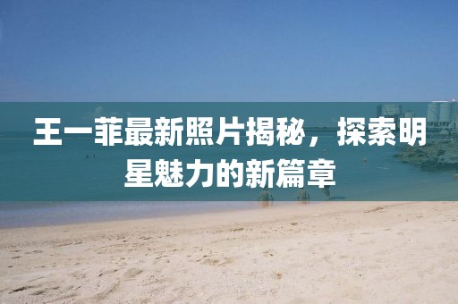 王一菲最新照片揭秘，探索明星魅力的新篇章