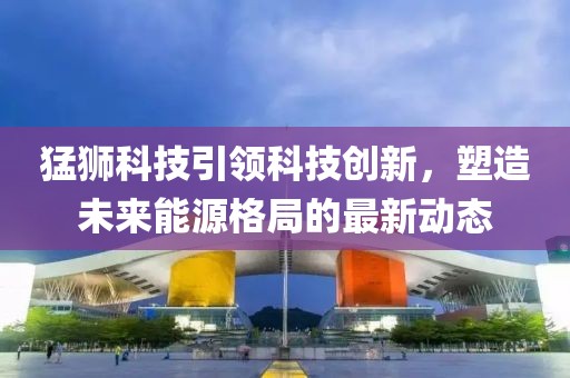 猛狮科技引领科技创新，塑造未来能源格局的最新动态