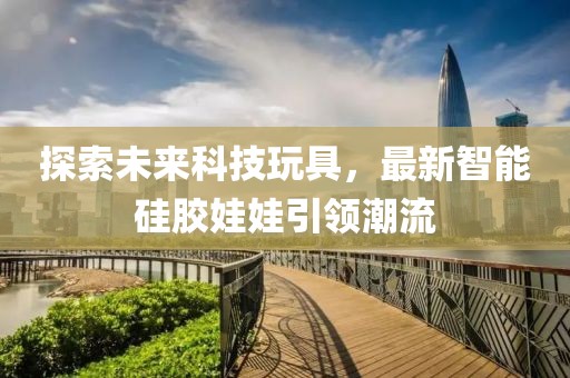 探索未来科技玩具，最新智能硅胶娃娃引领潮流