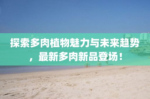探索多肉植物魅力与未来趋势，最新多肉新品登场！