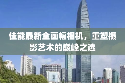佳能最新全画幅相机，重塑摄影艺术的巅峰之选