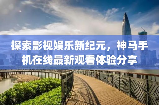 探索影视娱乐新纪元，神马手机在线最新观看体验分享