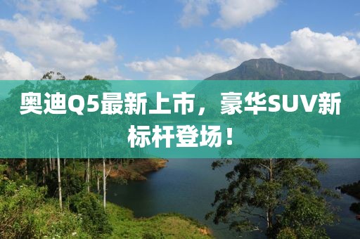 奥迪Q5最新上市，豪华SUV新标杆登场！