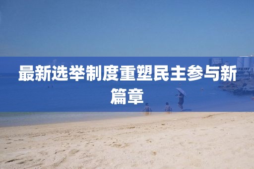 最新选举制度重塑民主参与新篇章